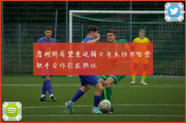 詹姆斯有望重返骑士与米切尔哈登联手合作引发热议