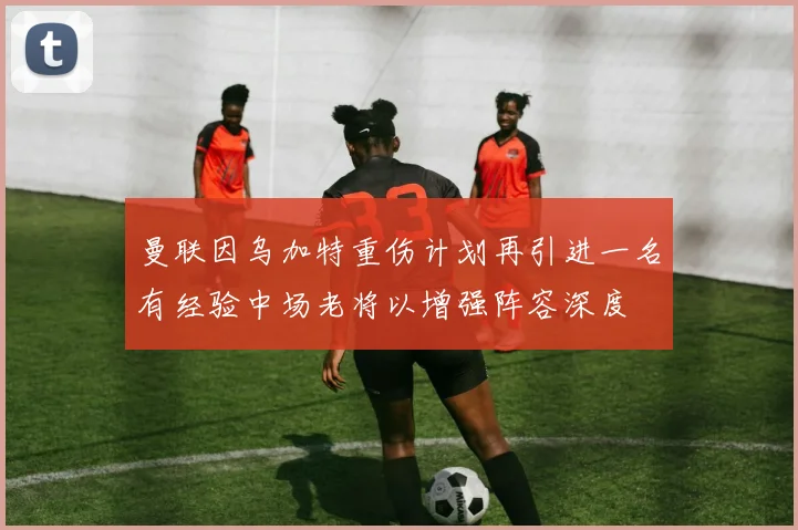 曼联因乌加特重伤计划再引进一名有经验中场老将以增强阵容深度