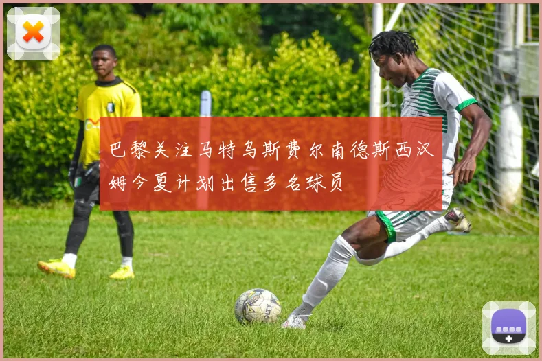 巴黎关注马特乌斯费尔南德斯西汉姆今夏计划出售多名球员