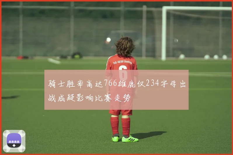 骑士胜率高达766雄鹿仅234字母出战成疑影响比赛走势