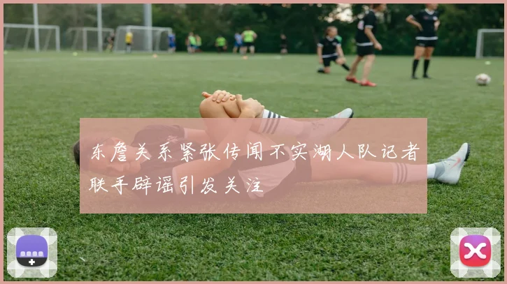 东詹关系紧张传闻不实湖人队记者联手辟谣引发关注