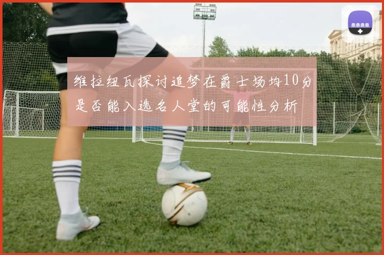 维拉纽瓦探讨追梦在爵士场均10分是否能入选名人堂的可能性分析