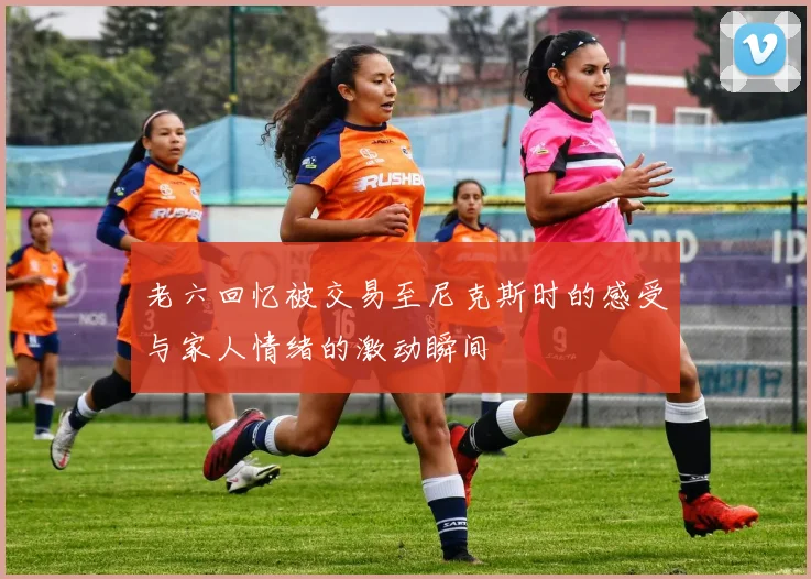 老六回忆被交易至尼克斯时的感受与家人情绪的激动瞬间