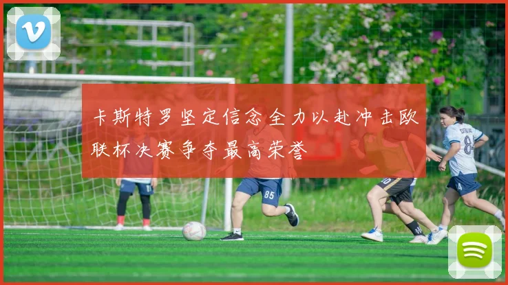 卡斯特罗坚定信念全力以赴冲击欧联杯决赛争夺最高荣誉