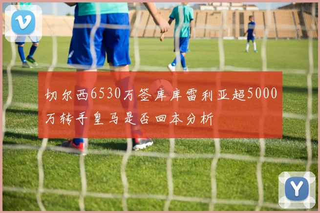 切尔西6530万签库库雷利亚超5000万转手皇马是否回本分析