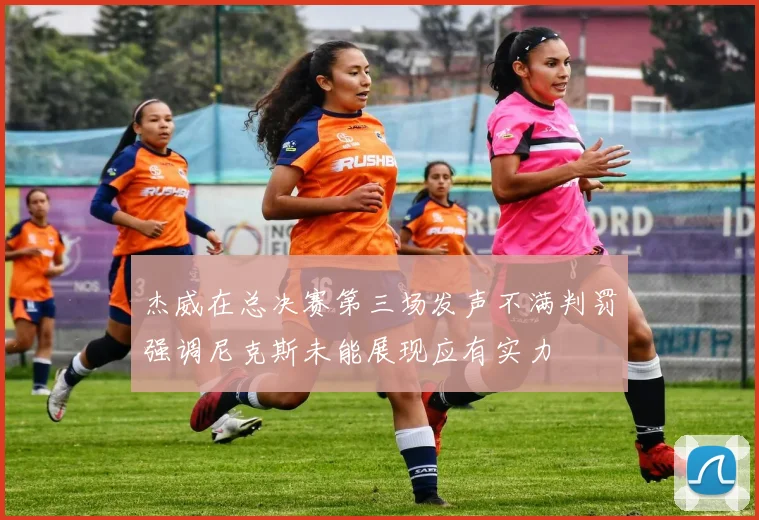 杰威在总决赛第三场发声不满判罚强调尼克斯未能展现应有实力