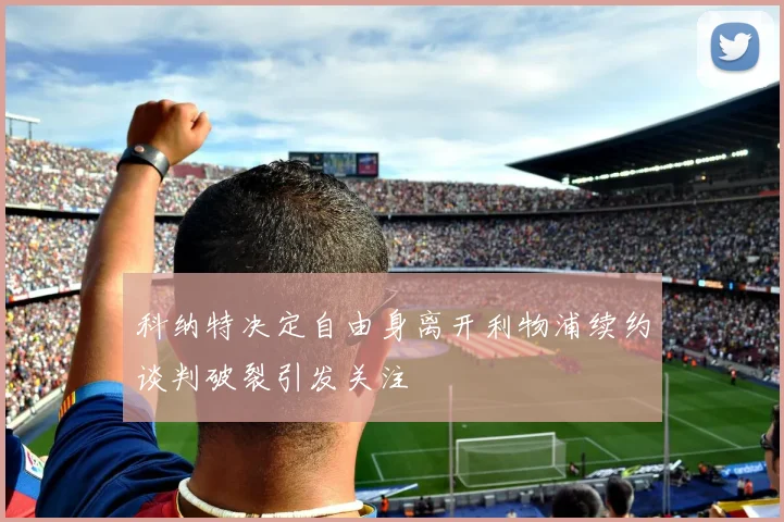 科纳特决定自由身离开利物浦续约谈判破裂引发关注