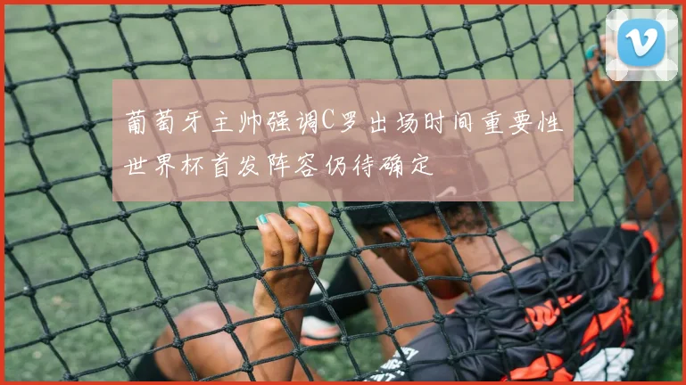 葡萄牙主帅强调C罗出场时间重要性世界杯首发阵容仍待确定