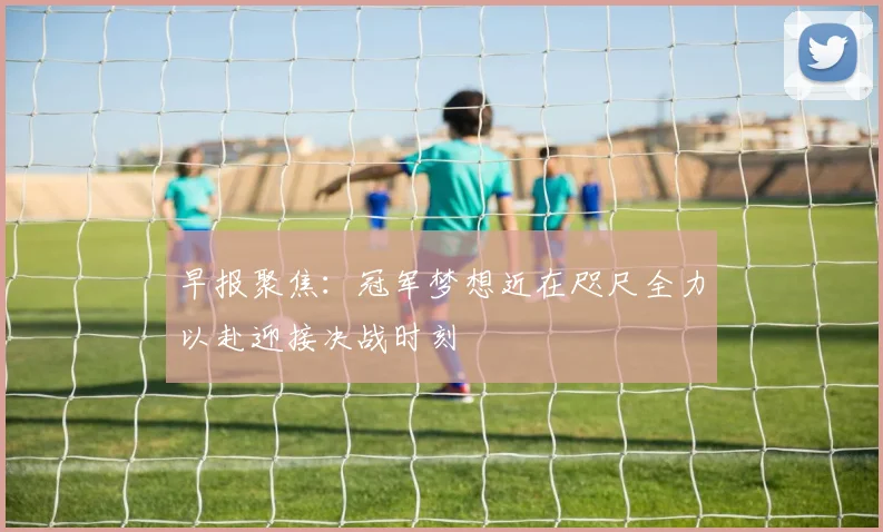 早报聚焦：冠军梦想近在咫尺全力以赴迎接决战时刻