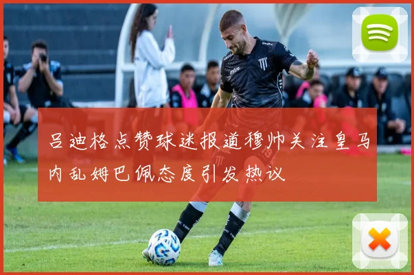 吕迪格点赞球迷报道穆帅关注皇马内乱姆巴佩态度引发热议