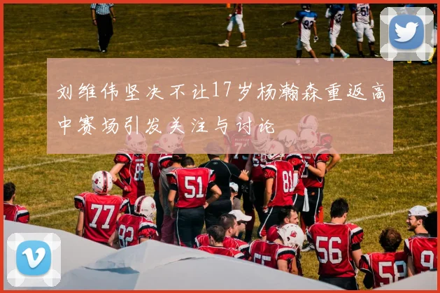 刘维伟坚决不让17岁杨瀚森重返高中赛场引发关注与讨论