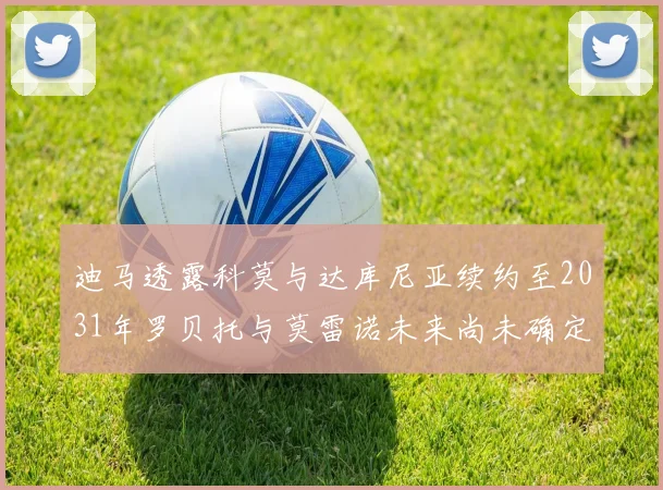 迪马透露科莫与达库尼亚续约至2031年罗贝托与莫雷诺未来尚未确定