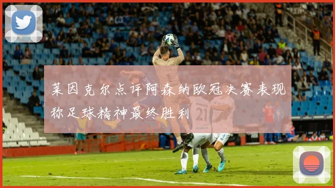 莱因克尔点评阿森纳欧冠决赛表现称足球精神最终胜利