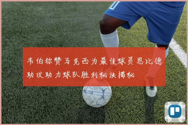 韦伯称赞马克西为最佳球员恩比德助攻助力球队胜利秘诀揭秘