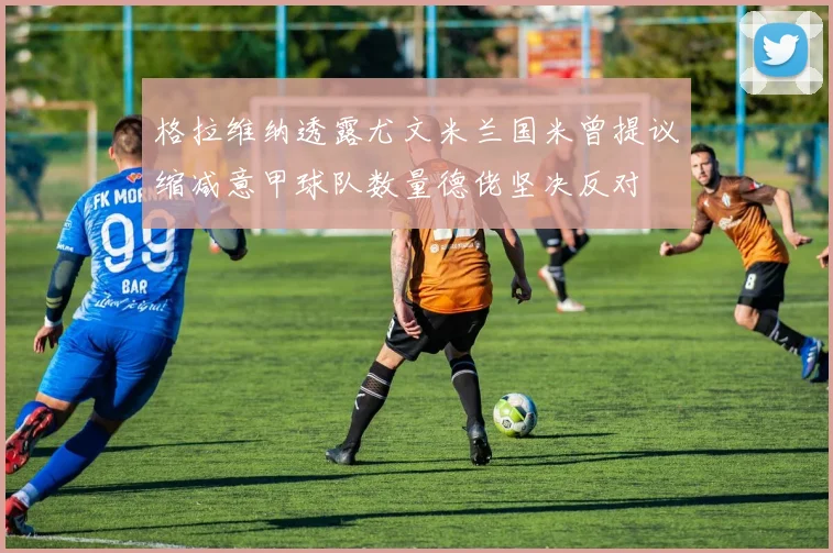 格拉维纳透露尤文米兰国米曾提议缩减意甲球队数量德佬坚决反对