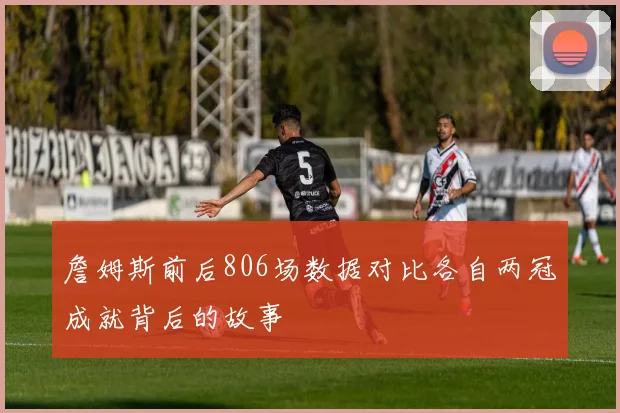 詹姆斯前后806场数据对比各自两冠成就背后的故事
