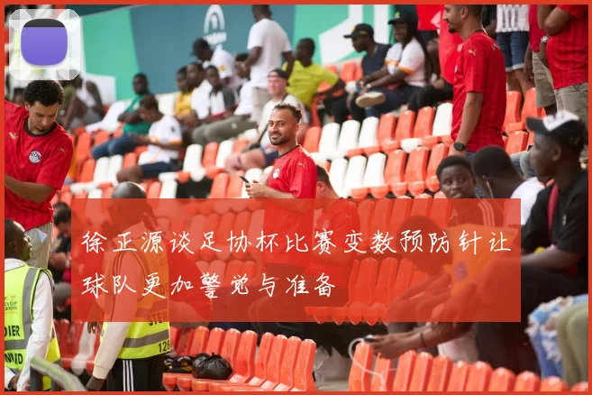 徐正源谈足协杯比赛变数预防针让球队更加警觉与准备