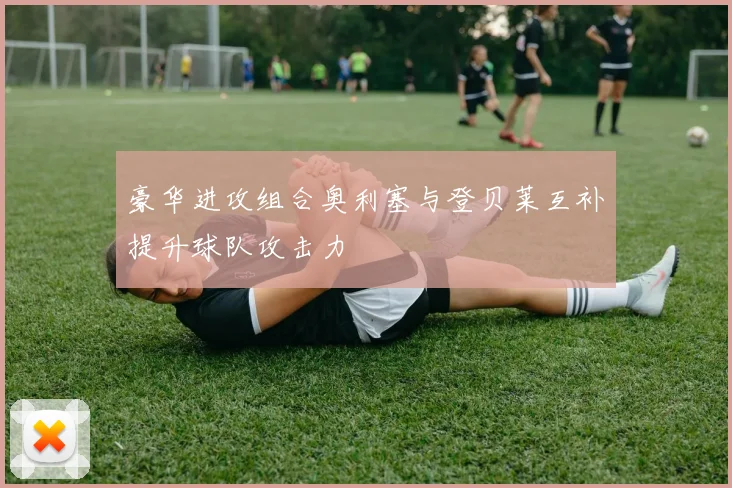 豪华进攻组合奥利塞与登贝莱互补提升球队攻击力