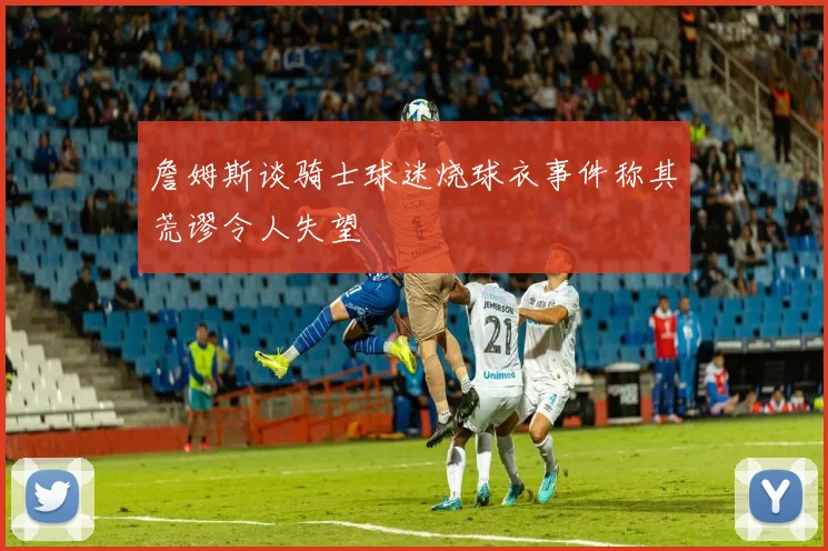 詹姆斯谈骑士球迷烧球衣事件称其荒谬令人失望